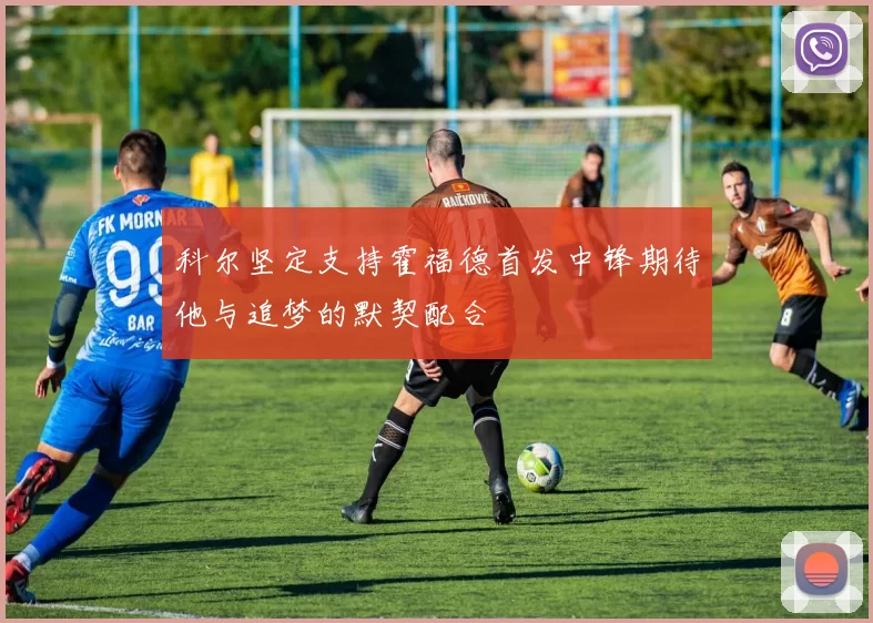 科尔坚定支持霍福德首发中锋期待他与追梦的默契配合