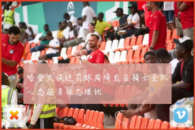 哈登失误送罚球周琦直言骑士全队心态崩溃状态堪忧
