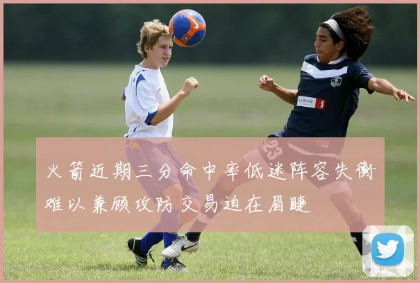 火箭近期三分命中率低迷阵容失衡难以兼顾攻防交易迫在眉睫