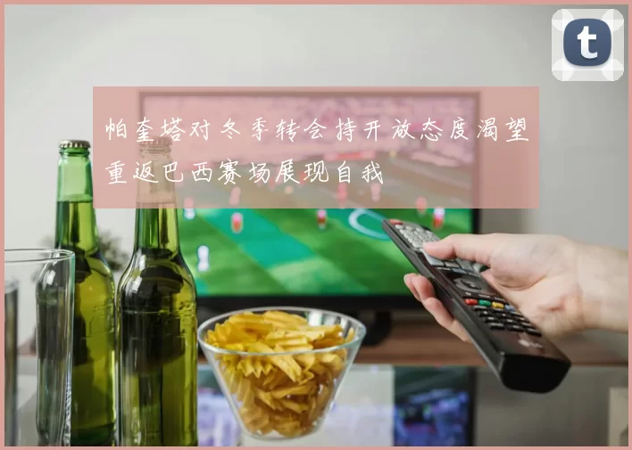 帕奎塔对冬季转会持开放态度渴望重返巴西赛场展现自我