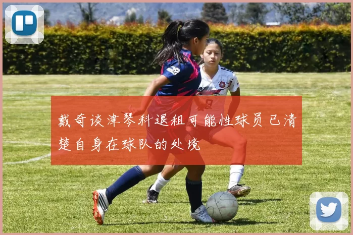 戴奇谈津琴科退租可能性球员已清楚自身在球队的处境