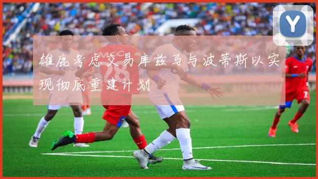 雄鹿考虑交易库兹马与波蒂斯以实现彻底重建计划