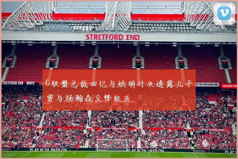 G联盟总裁回忆与姚明对决透露儿子曾与杨瀚森交锋经历